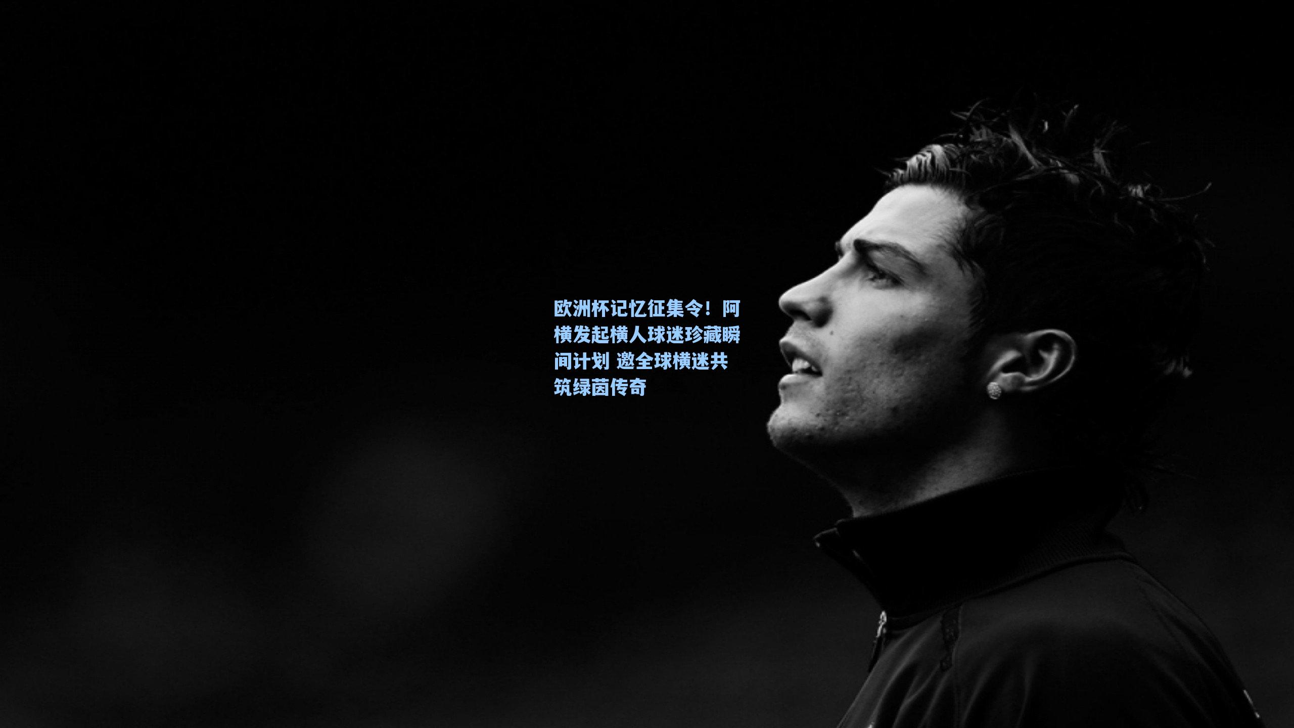 欧洲杯记忆征集令!阿横发起横人球迷珍藏瞬间计划 邀全球横迷共筑绿茵传奇